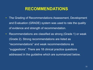 RECOMMENDATIONS
• The Grading of Recommendations Assessment, Development
and Evaluation (GRADE) system was used to rate the quality
of evidence and strength of recommendation.
• Recommendations are classified as strong (Grade 1) or weak
(Grade 2). Strong recommendations are listed as
“recommendations” and weak recommendations as
“suggestions”. There are 18 clinical practice questions
addressed in the guideline which are summarized below.
11
 