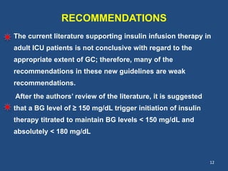 RECOMMENDATIONS
The current literature supporting insulin infusion therapy in
adult ICU patients is not conclusive with regard to the
appropriate extent of GC; therefore, many of the
recommendations in these new guidelines are weak
recommendations.
After the authors’ review of the literature, it is suggested
that a BG level of ≥ 150 mg/dL trigger initiation of insulin
therapy titrated to maintain BG levels < 150 mg/dL and
absolutely < 180 mg/dL
12
 