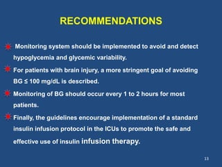 RECOMMENDATIONS
Monitoring system should be implemented to avoid and detect
hypoglycemia and glycemic variability.
For patients with brain injury, a more stringent goal of avoiding
BG ≤ 100 mg/dL is described.
Monitoring of BG should occur every 1 to 2 hours for most
patients.
Finally, the guidelines encourage implementation of a standard
insulin infusion protocol in the ICUs to promote the safe and
effective use of insulin infusion therapy.
13
 