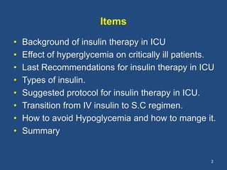 Items
• Background of insulin therapy in ICU
• Effect of hyperglycemia on critically ill patients.
• Last Recommendations for insulin therapy in ICU
• Types of insulin.
• Suggested protocol for insulin therapy in ICU.
• Transition from IV insulin to S.C regimen.
• How to avoid Hypoglycemia and how to mange it.
• Summary
2
 