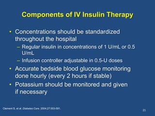 Components of IV Insulin Therapy
• Concentrations should be standardized
throughout the hospital
– Regular insulin in concentrations of 1 U/mL or 0.5
U/mL
– Infusion controller adjustable in 0.5-U doses
• Accurate bedside blood glucose monitoring
done hourly (every 2 hours if stable)
• Potassium should be monitored and given
if necessary
21
Clement S, et al. Diabetes Care. 2004;27:553-591.
 