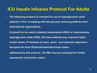 ICU Insulin Infusion Protocol For Adults
• The following protocol is intended for use in hyperglycemic adult
patients in ICU, in keeping with last glucose control guidelines from
international organizations .
• It should Not be used in diabetic ketoacidosis (DKA) or hyperosmolar
hyperglycemic state (HHS) ,AS these patients may required higher
insulin doses, IV dextrose at some point , and important adjunctive
therapies for there fluid/acid-base/electrolyte status.
• addressed by this protocol , the MD must be contacted for further
assessment and further orders
22
 