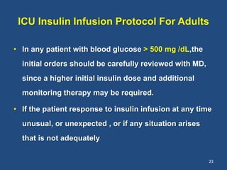 ICU Insulin Infusion Protocol For Adults
• In any patient with blood glucose > 500 mg /dL,the
initial orders should be carefully reviewed with MD,
since a higher initial insulin dose and additional
monitoring therapy may be required.
• If the patient response to insulin infusion at any time
unusual, or unexpected , or if any situation arises
that is not adequately
23
 