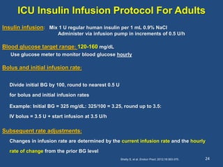 ICU Insulin Infusion Protocol For Adults
24
Insulin infusion: Mix 1 U regular human insulin per 1 mL 0.9% NaCl
Administer via infusion pump in increments of 0.5 U/h
Blood glucose target range: 120-160 mg/dL
Use glucose meter to monitor blood glucose hourly
Bolus and initial infusion rate:
Divide initial BG by 100, round to nearest 0.5 U
for bolus and initial infusion rates
Example: Initial BG = 325 mg/dL: 325/100 = 3.25, round up to 3.5:
IV bolus = 3.5 U + start infusion at 3.5 U/h
Subsequent rate adjustments:
Changes in infusion rate are determined by the current infusion rate and the hourly
rate of change from the prior BG level
Shetty S, et al. Endocr Pract. 2012;18:363-370.
 
