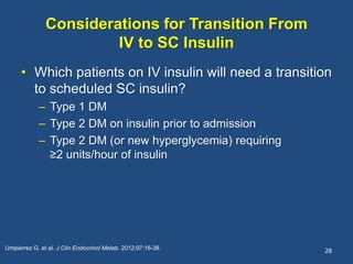 Considerations for Transition From
IV to SC Insulin
• Which patients on IV insulin will need a transition
to scheduled SC insulin?
– Type 1 DM
– Type 2 DM on insulin prior to admission
– Type 2 DM (or new hyperglycemia) requiring
≥2 units/hour of insulin
28Umpierrez G, et al. J Clin Endocrinol Metab. 2012;97:16-38.
 