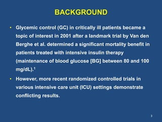 BACKGROUND
• Glycemic control (GC) in critically ill patients became a
topic of interest in 2001 after a landmark trial by Van den
Berghe et al. determined a significant mortality benefit in
patients treated with intensive insulin therapy
(maintenance of blood glucose [BG] between 80 and 100
mg/dL).1
• However, more recent randomized controlled trials in
various intensive care unit (ICU) settings demonstrate
conflicting results.
3
 