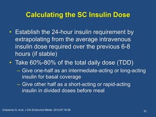 Calculating the SC Insulin Dose
• Establish the 24-hour insulin requirement by
extrapolating from the average intravenous
insulin dose required over the previous 6-8
hours (if stable)
• Take 60%-80% of the total daily dose (TDD)
– Give one-half as an intermediate-acting or long-acting
insulin for basal coverage
– Give other half as a short-acting or rapid-acting
insulin in divided doses before meal
31Umpierrez G, et al. J Clin Endocrinol Metab. 2012;97:16-38.
 