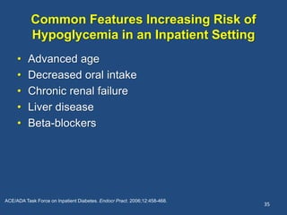 Common Features Increasing Risk of
Hypoglycemia in an Inpatient Setting
• Advanced age
• Decreased oral intake
• Chronic renal failure
• Liver disease
• Beta-blockers
35
ACE/ADA Task Force on Inpatient Diabetes. Endocr Pract. 2006;12:458-468.
 
