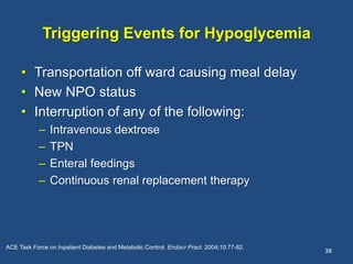 Triggering Events for Hypoglycemia
• Transportation off ward causing meal delay
• New NPO status
• Interruption of any of the following:
– Intravenous dextrose
– TPN
– Enteral feedings
– Continuous renal replacement therapy
38
ACE Task Force on Inpatient Diabetes and Metabolic Control. Endocr Pract. 2004;10:77-82.
 