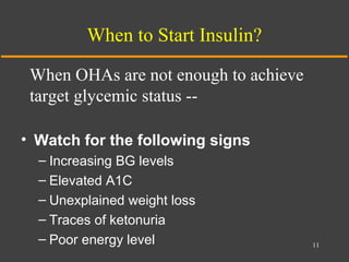When to Start Insulin?
• Watch for the following signs
– Increasing BG levels
– Elevated A1C
– Unexplained weight loss
– Traces of ketonuria
– Poor energy level 11
When OHAs are not enough to achieve
target glycemic status --
 