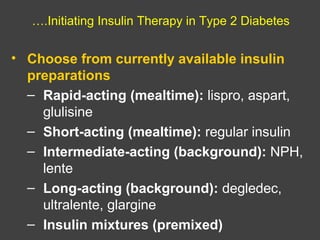 ….Initiating Insulin Therapy in Type 2 Diabetes
• Choose from currently available insulin
preparations
– Rapid-acting (mealtime): lispro, aspart,
glulisine
– Short-acting (mealtime): regular insulin
– Intermediate-acting (background): NPH,
lente
– Long-acting (background): degledec,
ultralente, glargine
– Insulin mixtures (premixed)
 