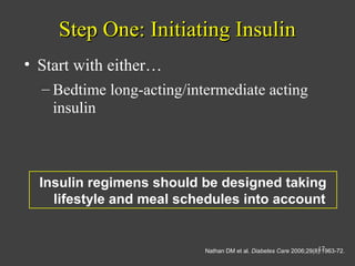 Step One: Initiating InsulinStep One: Initiating Insulin
• Start with either…
– Bedtime long-acting/intermediate acting
insulin
Insulin regimens should be designed taking
lifestyle and meal schedules into account
Nathan DM et al. Diabetes Care 2006;29(8):1963-72.17
 