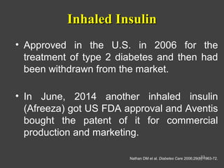 Inhaled InsulinInhaled Insulin
• Approved in the U.S. in 2006 for the
treatment of type 2 diabetes and then had
been withdrawn from the market.
• In June, 2014 another inhaled insulin
(Afreeza) got US FDA approval and Aventis
bought the patent of it for commercial
production and marketing.
Nathan DM et al. Diabetes Care 2006;29(8):1963-72.33
 