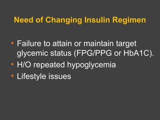 Need of Changing Insulin Regimen
• Failure to attain or maintain target
glycemic status (FPG/PPG or HbA1C).
• H/O repeated hypoglycemia
• Lifestyle issues
 