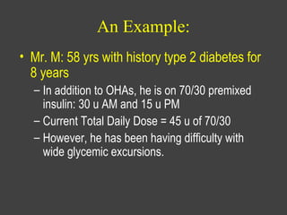 An Example:
• Mr. M: 58 yrs with history type 2 diabetes for
8 years
– In addition to OHAs, he is on 70/30 premixed
insulin: 30 u AM and 15 u PM
– Current Total Daily Dose = 45 u of 70/30
– However, he has been having difficulty with
wide glycemic excursions.
 