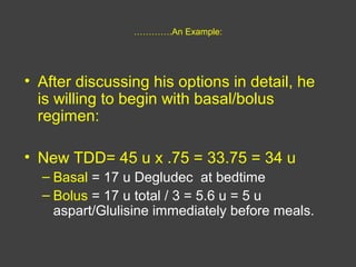 ………….An Example:
• After discussing his options in detail, he
is willing to begin with basal/bolus
regimen:
• New TDD= 45 u x .75 = 33.75 = 34 u
– Basal = 17 u Degludec at bedtime
– Bolus = 17 u total / 3 = 5.6 u = 5 u
aspart/Glulisine immediately before meals.
 