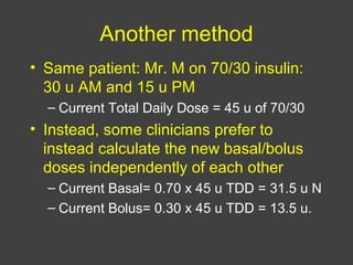 Another method
• Same patient: Mr. M on 70/30 insulin:
30 u AM and 15 u PM
– Current Total Daily Dose = 45 u of 70/30
• Instead, some clinicians prefer to
instead calculate the new basal/bolus
doses independently of each other
– Current Basal= 0.70 x 45 u TDD = 31.5 u N
– Current Bolus= 0.30 x 45 u TDD = 13.5 u.
 