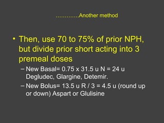 ………….Another method
• Then, use 70 to 75% of prior NPH,
but divide prior short acting into 3
premeal doses
– New Basal= 0.75 x 31.5 u N = 24 u
Degludec, Glargine, Detemir.
– New Bolus= 13.5 u R / 3 = 4.5 u (round up
or down) Aspart or Glulisine
 