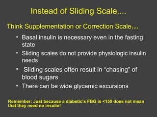Instead of Sliding Scale....
• Basal insulin is necessary even in the fasting
state
• Sliding scales do not provide physiologic insulin
needs
• Sliding scales often result in “chasing” of
blood sugars
• There can be wide glycemic excursions
Remember: Just because a diabetic’s FBG is <150 does not mean
that they need no insulin!
Think Supplementation or Correction Scale…
 