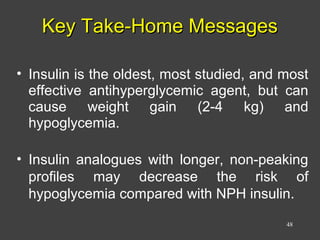 Key Take-Home MessagesKey Take-Home Messages
• Insulin is the oldest, most studied, and most
effective antihyperglycemic agent, but can
cause weight gain (2-4 kg) and
hypoglycemia.
• Insulin analogues with longer, non-peaking
profiles may decrease the risk of
hypoglycemia compared with NPH insulin.
48
 