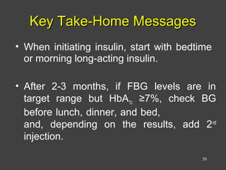 Key Take-Home MessagesKey Take-Home Messages
• When initiating insulin, start with bedtime
or morning long-acting insulin.
• After 2-3 months, if FBG levels are in
target range but HbA1c ≥7%, check BG
before lunch, dinner, and bed,
and, depending on the results, add 2nd
injection.
50
 