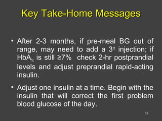 Key Take-Home MessagesKey Take-Home Messages
• After 2-3 months, if pre-meal BG out of
range, may need to add a 3rd
injection; if
HbA1c is still ≥7% check 2-hr postprandial
levels and adjust preprandial rapid-acting
insulin.
• Adjust one insulin at a time. Begin with the
insulin that will correct the first problem
blood glucose of the day.
51
 