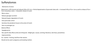 Sulfonylureas
Mechanism of action:
Blocks the K + ATP channel and reduced influx of K+ ion Partial depolarization of pancreatic beta-cells  Increased influx of Ca++ ions as well as release of Ca++
from intracellular stores  Exocytotic release of insulin
Minor action:
Reduces glucagon secretion
Reduced hepatic degradation of insulin
Extra-pancreatic action:
Sensitizes the peripheral tissues to the action of insulin
Seen on prolonged use
Adverse Effects:
Hypoglycaemia
Non specific Side effects (mild and infrequent): Weight gain, nausea, vomiting, flatulence, diarrhoea, paraesthesia
Hypersensitivity
SU + alcohol: Flushing, disulfiram-like reaction
Should not be used in pregnancy and lactating mothers
 