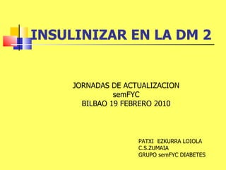 INSULINIZAR EN LA DM 2 JORNADAS DE ACTUALIZACION semFYC BILBAO 19 FEBRERO 2010 PATXI  EZKURRA LOIOLA C.S.ZUMAIA GRUPO semFYC DIABETES 