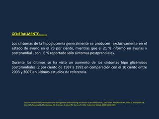 GENERALMENTE……..
Los síntomas de la hipoglucemia generalmente se producen exclusivamente en el
estado de ayuno en el 73 por ciento, mientras que el 21 % informó en ayunas y
postprandial , con 6 % reportado sólo síntomas postprandiales.
Durante los últimos se ha visto un aumento de los síntomas hipo glicémicos
postprandiales (2 por ciento de 1987 a 1992 en comparación con el 10 ciento entre
2003 y 2007)en últimos estudios de referencia.
Secular trends in the presentation and management of functioning insulinoma at the Mayo Clinic, 1987-2007. Placzkowski KA, Vella A, Thompson GB,
Grant CS, Reading CC, Charboneau JW, Andrews JC, Lloyd RV, Service FJ J Clin Endocrinol Metab. 2009;94(4):1069.
 