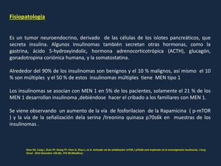 Fisiopatología
Es un tumor neuroendocrino, derivado de las células de los islotes pancreáticos, que
secreta insulina. Algunos insulinomas también secretan otras hormonas, como la
gastrina, ácido 5-hydroxyindolic, hormona adrenocorticotrópica (ACTH), glucagón,
gonadotropina coriónica humana, y la somatostatina.
Alrededor del 90% de los insulinomas son benignos y el 10 % malignos, así mismo el 10
% son múltiples y el 50 % de estos insulinomas múltiples tiene MEN tipo 1
Los insulinomas se asocian con MEN 1 en 5% de los pacientes, solamente el 21 % de los
MEN 1 desarrollan insulinoma ,debiéndose hacer el cribado a los familiares con MEN 1.
Se viene observando un aumento de la vía de fosforilacion de la Rapamicina ( p-mTOR
) y la vía de la señalización dela serina /treonina quinasa p70s6k en muestras de los
insulinomas .
Zhan HX, Cong L, Zhao YP, Zhang TP, Chen G, Zhou L, et al. Activado vía de señalización mTOR / p70s6k está implicado en la tumorigénesis insulinoma. J Surg
Oncol . 2012 diciembre 106 (8):. 972-80 [Medline] .
 