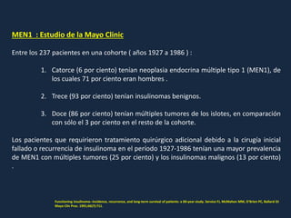 MEN1 : Estudio de la Mayo Clinic
Entre los 237 pacientes en una cohorte ( años 1927 a 1986 ) :
1. Catorce (6 por ciento) tenían neoplasia endocrina múltiple tipo 1 (MEN1), de
los cuales 71 por ciento eran hombres .
2. Trece (93 por ciento) tenían insulinomas benignos.
3. Doce (86 por ciento) tenían múltiples tumores de los islotes, en comparación
con sólo el 3 por ciento en el resto de la cohorte.
Los pacientes que requirieron tratamiento quirúrgico adicional debido a la cirugía inicial
fallado o recurrencia de insulinoma en el período 1927-1986 tenían una mayor prevalencia
de MEN1 con múltiples tumores (25 por ciento) y los insulinomas malignos (13 por ciento)
.
Functioning insulinoma--incidence, recurrence, and long-term survival of patients: a 60-year study. Service FJ, McMahon MM, O'Brien PC, Ballard DJ
Mayo Clin Proc. 1991;66(7):711.
 