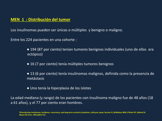 MEN 1 : Distribución del tumor
Los insulinomas pueden ser únicas o múltiples y benigno o maligno.
Entre los 224 pacientes en una cohorte :
● 194 (87 por ciento) tenían tumores benignos individuales (uno de ellos era
ectópico)
● 16 (7 por ciento) tenía múltiples tumores benignos
● 13 (6 por ciento) tenía insulinomas malignos, definida como la presencia de
metástasis
● Uno tenía la hiperplasia de los islotes
La edad mediana (y rango) de los pacientes con insulinoma maligno fue de 48 años (18
a 61 años), y el 77 por ciento eran hombres.
TIFunctioning insulinoma--incidence, recurrence, and long-term survival of patients: a 60-year study. Service FJ, McMahon MM, O'Brien PC, Ballard DJ
Mayo Clin Proc. 1991;66(7):711.
 