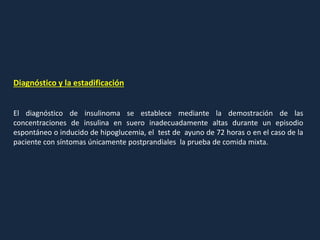 Diagnóstico y la estadificación
El diagnóstico de insulinoma se establece mediante la demostración de las
concentraciones de insulina en suero inadecuadamente altas durante un episodio
espontáneo o inducido de hipoglucemia, el test de ayuno de 72 horas o en el caso de la
paciente con síntomas únicamente postprandiales la prueba de comida mixta.
 