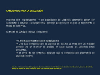 CANDIDATOS PARA LA EVALUACIÓN
Paciente con hipoglucemia y sin diagnóstico de Diabetes solamente deben ser
candidatos a estudiar su hipoglicemia aquellos pacientes en los que se documenta la
tríada de WHIPPLE.
La tríada de Whipple incluye lo siguiente:
● Síntomas compatibles con hipoglucemia
● Una baja concentración de glucosa en plasma se mide con un método
preciso (no un monitor de glucosa en casa) cuando los síntomas están
presentes.
● El alivio de los síntomas después que la concentración plasmática de
glucosa se eleva.
Evaluation and management of adult hypoglycemic disorders: an Endocrine Society Clinical Practice Guideline. Cryer PE, Axelrod L, Grossman AB, Heller SR,
Montori VM, Seaquist ER, Service FJ, Endocrine Society J Clin Endocrinol Metab. 2009;94(3):709.
 
