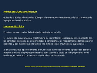 PRIMER ENFOQUE DIAGNOSTICO
Guías de la Sociedad Endocrina 2009 para la evaluación y tratamiento de los trastornos de
hipoglucemia en los adultos .
La evaluación clínica
El primer paso es revisar la historia del paciente en detalle:
1.- incluyendo la naturaleza y el calendario de los síntomas (especialmente en relación con
las comidas), existencia de enfermedades o condiciones, los medicamentos tomados por el
paciente y por miembros de la familia y la historia social ,insuficiencia suprarrenal .
2.-En un individuo aparentemente bien, la causa es menos evidente y puede ser debido a
Hiperinsulinismo o hipoglucemia facticia aquí cuando la causa de la hipoglucemia no es
evidente, es necesaria una evaluación detallada de laboratorio.
Diagnostic approach to adults with hypoglycemic disorders. Service FJ Endocrinol Metab Clin North Am. 1999;28(3):519.
 