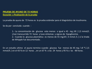 PRUEBA DE AYUNO DE 72 HORAS
Duración y finalización de la prueba
La prueba de ayuno de 72 horas es la prueba estándar para el diagnóstico de insulinoma.
Se da por concluida cuando :
1.- La concentración de glucosa esta menos o igual a 45 mg /dl ( 2,5 mmol/L
),han transcurrido 72 horas y tuvo síntomas y signos de hipoglicemia .
2.- Cuando la glucosa plasmática es menos de 55 mg/dl ( 3 mmol /L ) si la tirada
de Whipple fue documentada .
En un estudio ultimo el ayuno termino cuando glucosa fue menos de 45 mg / dl *( 2,5
mmol/lL ) en el 43 % en 12 horas , en un 67 % a las 24 horas y 95 % a las 48 horas.
 
