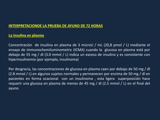 INTERPRETACIONDE LA PRUEBA DE AYUNO DE 72 HORAS
La insulina en plasma
Concentración de insulina en plasma de 3 microU / mL (20,8 pmol / L) mediante el
ensayo de immunochemiluminometric (ICMA) cuando la glucosa en plasma está por
debajo de 55 mg / dl (3.0 mmol / L) indica un exceso de insulina y es consistente con
hiperinsulinemia (por ejemplo, insulinoma)
Por desgracia, las concentraciones de glucosa en plasma caen por debajo de 50 mg / dl
(2.8 mmol / L) en algunos sujetos normales y permanecen por encima de 50 mg / dl en
pacientes en forma ocacional con un insulinoma , esta ligera superposición hace
requerir una glucosa en plasma de menos de 45 mg / dl (2.5 mmol / L) en el final del
ayuno
 