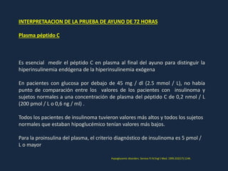 INTERPRETAACION DE LA PRUEBA DE AYUNO DE 72 HORAS
Plasma péptido C
Es esencial medir el péptido C en plasma al final del ayuno para distinguir la
hiperinsulinemia endógena de la hiperinsulinemia exógena
En pacientes con glucosa por debajo de 45 mg / dl (2.5 mmol / L), no había
punto de comparación entre los valores de los pacientes con insulinoma y
sujetos normales a una concentración de plasma del péptido C de 0,2 nmol / L
(200 pmol / L o 0,6 ng / ml) .
Todos los pacientes de insulinoma tuvieron valores más altos y todos los sujetos
normales que estaban hipoglucémico tenían valores más bajos.
Para la proinsulina del plasma, el criterio diagnóstico de insulinoma es 5 pmol /
L o mayor
Hypoglycemic disorders. Service FJ N Engl J Med. 1995;332(17):1144.
 