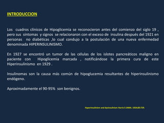 INTRODUCCION
Los cuadros clínicos de Hipoglicemia se reconocieron antes del comienzo del siglo 19 ,
pero sus síntomas y signos se relacionaron con el exceso de insulina después del 1921 en
personas no diabéticas ,lo cual condujo a la postulación de una nueva enfermedad
denominada HIPERINSULINISMO.
En 1927 se encontró un tumor de las células de los islotes pancreáticos maligno en
paciente con Hipoglicemia marcada , notificándose la primera cura de este
Hiperinsulinismo en 1929 .
Insulinomas son la causa más común de hipoglucemia resultantes de hiperinsulinismo
endógeno.
Aproximadamente el 90-95% son benignos.
Hyperinsulinism and dysinsulinism Harris S JAMA. 1924;83:729.
 