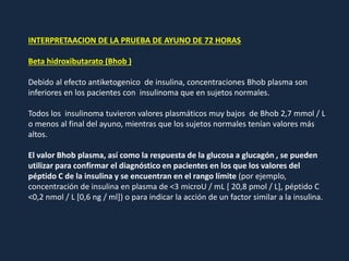 INTERPRETAACION DE LA PRUEBA DE AYUNO DE 72 HORAS
Beta hidroxibutarato (Bhob )
Debido al efecto antiketogenico de insulina, concentraciones Bhob plasma son
inferiores en los pacientes con insulinoma que en sujetos normales.
Todos los insulinoma tuvieron valores plasmáticos muy bajos de Bhob 2,7 mmol / L
o menos al final del ayuno, mientras que los sujetos normales tenían valores más
altos.
El valor Bhob plasma, así como la respuesta de la glucosa a glucagón , se pueden
utilizar para confirmar el diagnóstico en pacientes en los que los valores del
péptido C de la insulina y se encuentran en el rango límite (por ejemplo,
concentración de insulina en plasma de <3 microU / mL [ 20,8 pmol / L], péptido C
<0,2 nmol / L [0,6 ng / ml]) o para indicar la acción de un factor similar a la insulina.
 