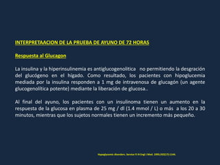 INTERPRETAACION DE LA PRUEBA DE AYUNO DE 72 HORAS
Respuesta al Glucagon
La insulina y la hiperinsulinemia es antiglucogenolitica no permitiendo la desgración
del glucógeno en el hígado. Como resultado, los pacientes con hipoglucemia
mediada por la insulina responden a 1 mg de intravenosa de glucagón (un agente
glucogenolítica potente) mediante la liberación de glucosa..
Al final del ayuno, los pacientes con un insulinoma tienen un aumento en la
respuesta de la glucosa en plasma de 25 mg / dl (1.4 mmol / L) o más a los 20 a 30
minutos, mientras que los sujetos normales tienen un incremento más pequeño.
Hypoglycemic disorders. Service FJ N Engl J Med. 1995;332(17):1144.
 