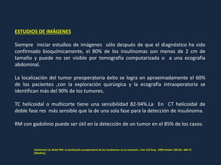 ESTUDIOS DE IMÁGENES
Siempre iniciar estudios de imágenes sólo después de que el diagnóstico ha sido
confirmado bioquímicamente, el 80% de los insulinomas son menos de 2 cm de
tamaño y puede no ser visible por tomografía computarizada o a una ecografía
abdominal.
La localización del tumor preoperatoria éxito se logra en aproximadamente el 60%
de los pacientes ,con la exploración quirúrgica y la ecografía intraoperatoria se
identifican más del 90% de los tumores.
TC helicoidal o multicorte tiene una sensibilidad 82-94%.La En CT helicoidal de
doble fase res más sensible que la de una sola fase para la detección de insulinoma.
RM con gadolinio puede ser útil en la detección de un tumor en el 85% de los casos.
Hashimoto LA, Walsh RM. La localización preoperatoria de los insulinomas no es necesario. J Am Coll Surg . 1999 octubre 189 (4):. 368-73
[Medline] .
 