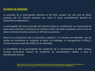 ESTUDIOS DE IMÁGENES
La precisión de la arteriografía selectiva es del 82%, aunque con una tasa de falsos
positivos del 5%. Muchos expertos ven como el mejor procedimiento general de
localización preoperatoria.
La arteriografía DE ramas arteriales del sistema celíaca en combinación con inyecciones de
calcio (que estimulan la liberación de insulina a partir de tejido neoplásico, pero no de los
islotes normales) localiza tumores en 47% de los pacientes.
Wiesli et al encontraron que la proinsulina, péptido C y la insulina son liberados por las
células de insulinoma en respuesta al calcio. Sin embargo, la cromogranina A (CGA) y
enolasa neuronal específica (NSE) no son liberados
La sensibilidad de la gammagrafía de receptores de la somatostatina es 60%, aunque
muchos insulinomas carecen de receptores de somatostatina subtipo 2 para la
identificación exitosa.
Wiesli P, Uthoff H, Perren A, et al. Son marcadores bioquímicos de los tumores neuroendocrinos coreleased con insulina después de la
estimulación de calcio local en pacientes con insulinomas ?. páncreas . 40 de octubre de 2011 (7):. 995-9 [Medline] .
 