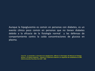 Aunque la hipoglucemia es común en personas con diabetes, es un
evento clínico poco común en personas que no tienen diabetes
debido a la eficacia de la fisiología normal y las defensas de
comportamiento contra la caída concentraciones de glucosa en
plasma.
Cryer PE : La prevención y corrección de la hipoglucemia. Jefferson LS Cherrington AD Manual de Fisiología.
Sección 7: El sistema endocrino. . Volumen II: El páncreas endocrino y la regulación del metabolismo de 2001
Oxford University Press New York 1057 - 1092
 