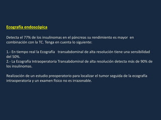 Ecografía endoscópica
Detecta el 77% de los insulinomas en el páncreas su rendimiento es mayor en
combinación con la TC. Tenga en cuenta lo siguiente:
1.- En tiempo real la Ecografía transabdominal de alta resolución tiene una sensibilidad
del 50%.
2.- La Ecografía Intraoperatoria Transabdominal de alta resolución detecta más de 90% de
los insulinomas.
Realización de un estudio preoperatorio para localizar el tumor seguida de la ecografía
intraoperatoria y un examen físico no es irrazonable.
 