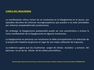 CLINICA DEL INSULINOMA
La manifestación clínica común de un insulinoma es la Hipoglicemia en el ayuno, con
episodios discretos de síntomas neuroglucopénicos que pueden o no estar precedidos
por síntomas simpatoadrenales (autónomos).
Sin embargo, la hipoglucemia postprandial puede ser una característica o incluso la
única manifestación de la hipoglucemia en algunos insulinomas .
La hipoglucemia en personas con insulinoma se debe principalmente a la reducción de
la producción hepática de glucosa en lugar de una mayor utilización de la glucosa .
La evidencia sugiere que los insulinomas surgen de células ductales/ y acinares del
páncreas no así de las células de los islotes pancreáticos .
Non-islet origin of pancreatic islet cell tumors. Vortmeyer AO, Huang S, Lubensky I, Zhuang Z J Clin Endocrinol Metab. 2004;89(4):1934
 