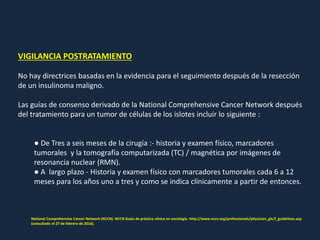 VIGILANCIA POSTRATAMIENTO
No hay directrices basadas en la evidencia para el seguimiento después de la resección
de un insulinoma maligno.
Las guías de consenso derivado de la National Comprehensive Cancer Network después
del tratamiento para un tumor de células de los islotes incluir lo siguiente :
● De Tres a seis meses de la cirugía :- historia y examen físico, marcadores
tumorales y la tomografía computarizada (TC) / magnética por imágenes de
resonancia nuclear (RMN).
● A largo plazo - Historia y examen físico con marcadores tumorales cada 6 a 12
meses para los años uno a tres y como se indica clínicamente a partir de entonces.
National Comprehensive Cancer Network (NCCN). NCCN Guías de práctica clínica en oncología. http://www.nccn.org/professionals/physician_gls/f_guidelines.asp
(consultado el 27 de febrero de 2016).
 
