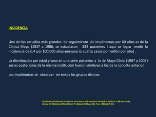 INCIDENCIA
Uno de los estudios más grandes de seguimiento de insulinomas por 60 años es de la
Clínica Mayo (1927 a 1986, se estudiaron 224 pacientes ) aquí se logro medir la
incidencia de 0,4 por 100.000 años-persona (o cuatro casos por millón por año) .
La distribución por edad y sexo en una serie posterior a la de Mayo Clinic (1987 a 2007)
series posteriores de la misma institución fueron similares a los de la cohorte anterior.
Los insulinomas se observan en todos los grupos étnicos.
Functioning insulinoma--incidence, recurrence, and long-term survival of patients: a 60-year study.
Service FJ, McMahon MM, O'Brien PC, Ballard DJ Mayo Clin Proc. 1991;66(7):711
 
