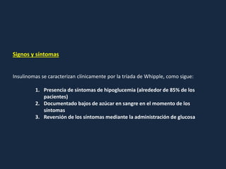 Signos y síntomas
Insulinomas se caracterizan clínicamente por la tríada de Whipple, como sigue:
1. Presencia de síntomas de hipoglucemia (alrededor de 85% de los
pacientes)
2. Documentado bajos de azúcar en sangre en el momento de los
síntomas
3. Reversión de los síntomas mediante la administración de glucosa
 