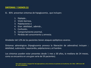 SINTOMAS Y SIGNOS (1)
EL 85% presentan síntomas de hipoglucemia , que incluyen:
1. Diplopía ,
2. Visión borrosa,
3. Palpitaciones o
4. Gran debilidad , además ,
5. Confusión,
6. Comportamiento anormal,
7. Pérdida del conocimiento y amnesia.
Alrededor del 12% de los pacientes tienen ataques epilépticos severos.
Síntomas adrenérgicos (hipoglucemia provoca la liberación de adrenalina) incluyen :
debilidad, sudoración, taquicardia, palpitaciones y el hambre.
Los síntomas pueden estar presentes desde 1 mes a 30 años, la mediana de 24 meses,
como se encuentra en una gran serie de 59 pacientes).
Dizon AM, Kowalyk S, Hoogwerf BJ. Neuroglucopénicos y otros síntomas en pacientes con insulinomas. Am J Med . 1999 marzo 106
(3):. 307-10 [Medline] .
 